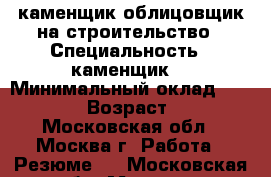 каменщик облицовщик на строительство › Специальность ­ каменщик  › Минимальный оклад ­ 60 000 › Возраст ­ 41 - Московская обл., Москва г. Работа » Резюме   . Московская обл.,Москва г.
